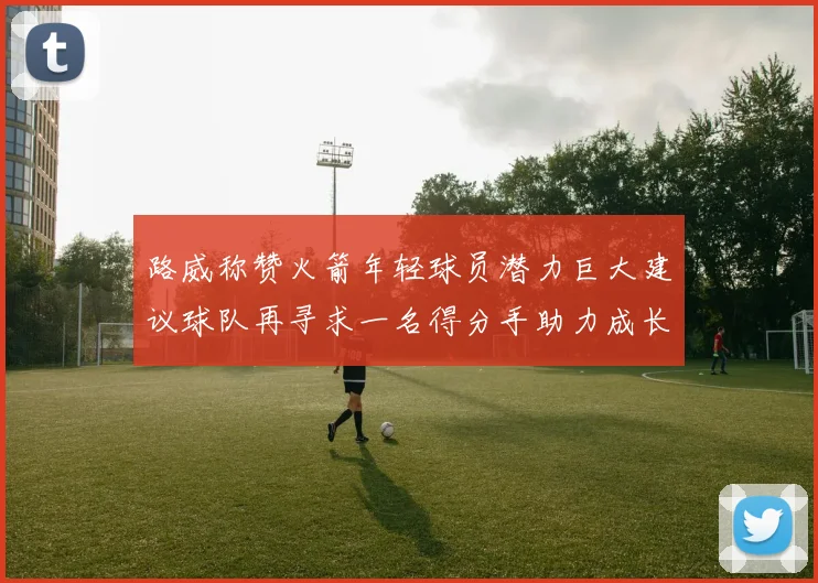 路威称赞火箭年轻球员潜力巨大建议球队再寻求一名得分手助力成长