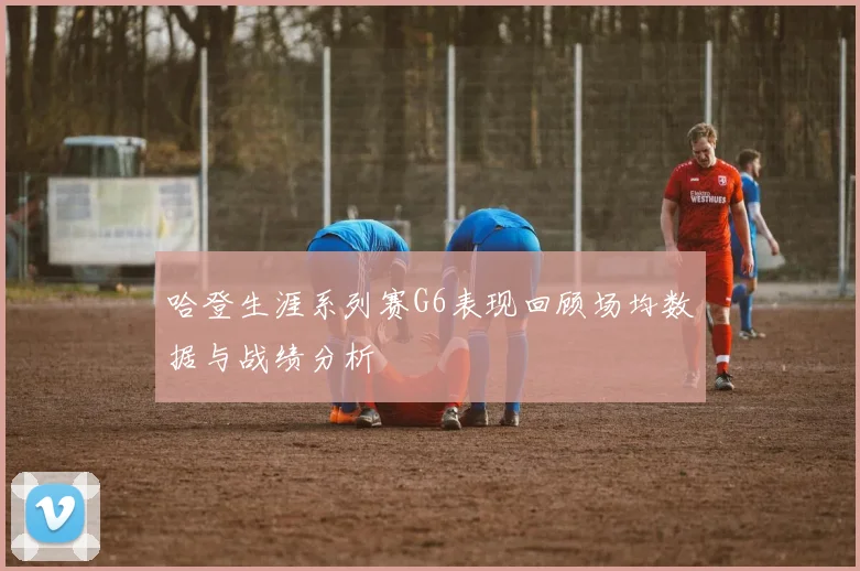 哈登生涯系列赛G6表现回顾场均数据与战绩分析