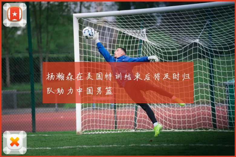杨瀚森在美国特训结束后将及时归队助力中国男篮