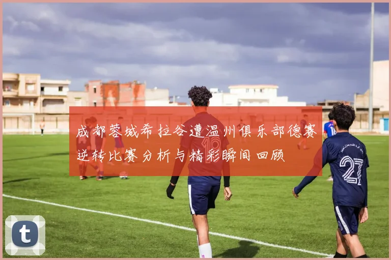 成都蓉城希拉谷遭温州俱乐部德赛逆转比赛分析与精彩瞬间回顾