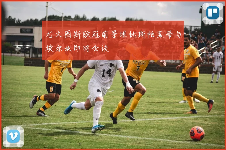 尤文图斯欧冠前景堪忧斯帕莱蒂与埃尔坎即将会谈