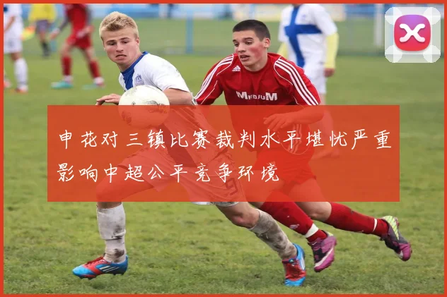 申花对三镇比赛裁判水平堪忧严重影响中超公平竞争环境