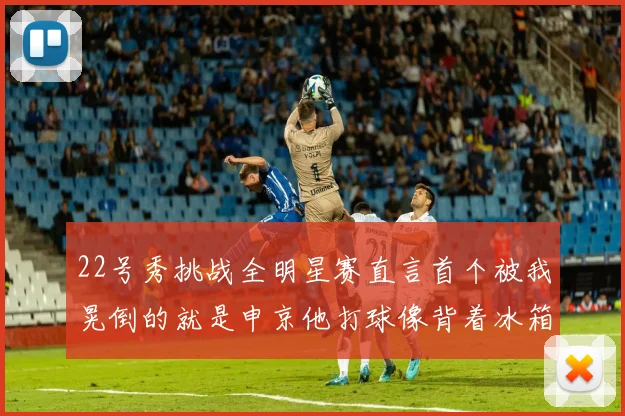 22号秀挑战全明星赛直言首个被我晃倒的就是申京他打球像背着冰箱一样笨重