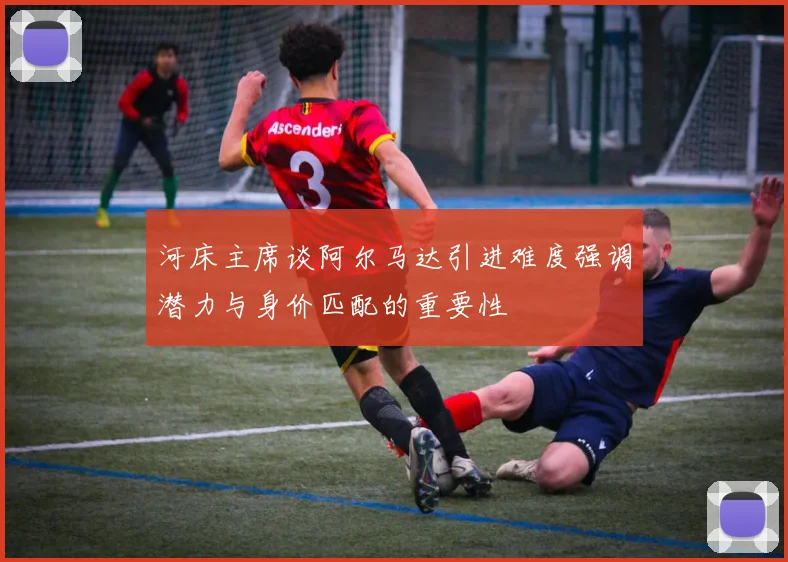 河床主席谈阿尔马达引进难度强调潜力与身价匹配的重要性