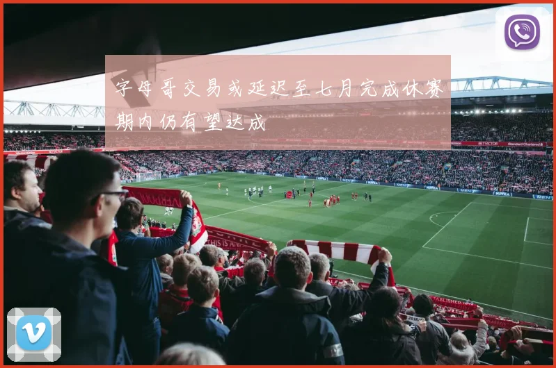 字母哥交易或延迟至七月完成休赛期内仍有望达成