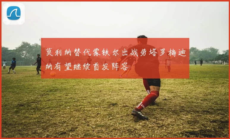 莫利纳替代蒙铁尔出战劳塔罗梅迪纳有望继续首发阵容